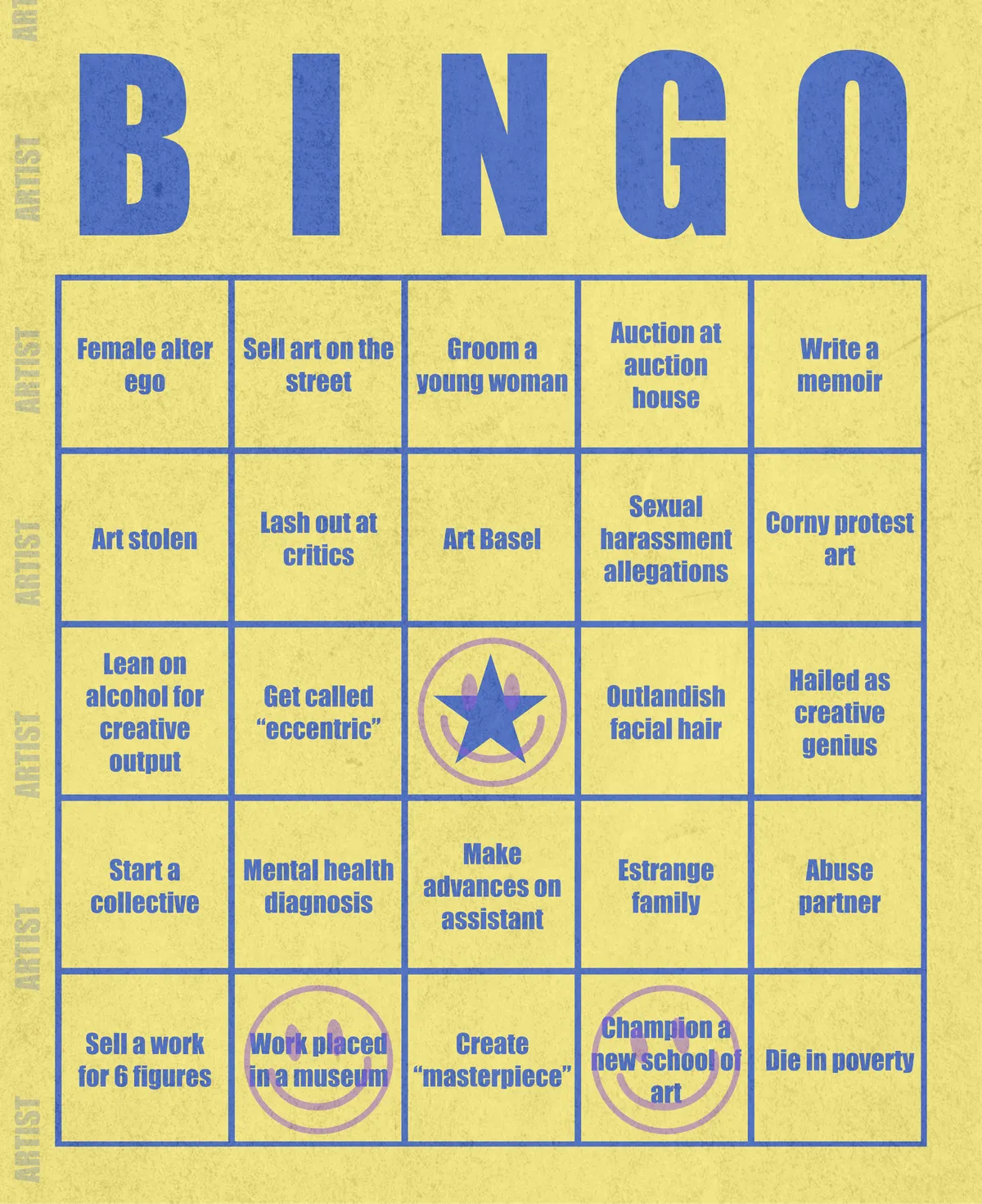 Artist Bingo turns my life and career as an artist into a game of bingo. On each bingo card, the usual numbers are replaced by various tropes, myths, and milestones that constitute an artist's life, or our collective imagination thereof. The tropes are then stamped off over time as I, unintentionally, complete them in the course of my life—five in a row for bingo! Each winner will receive a handmade physical copy of their artwork.

In rendering these tropes explicit, the project acts as living examination of our stereotypes of artists (tortured/starving artist, eccentric/creative genius, etc.) and the way this mythos is packaged into a speculative financial container through art.