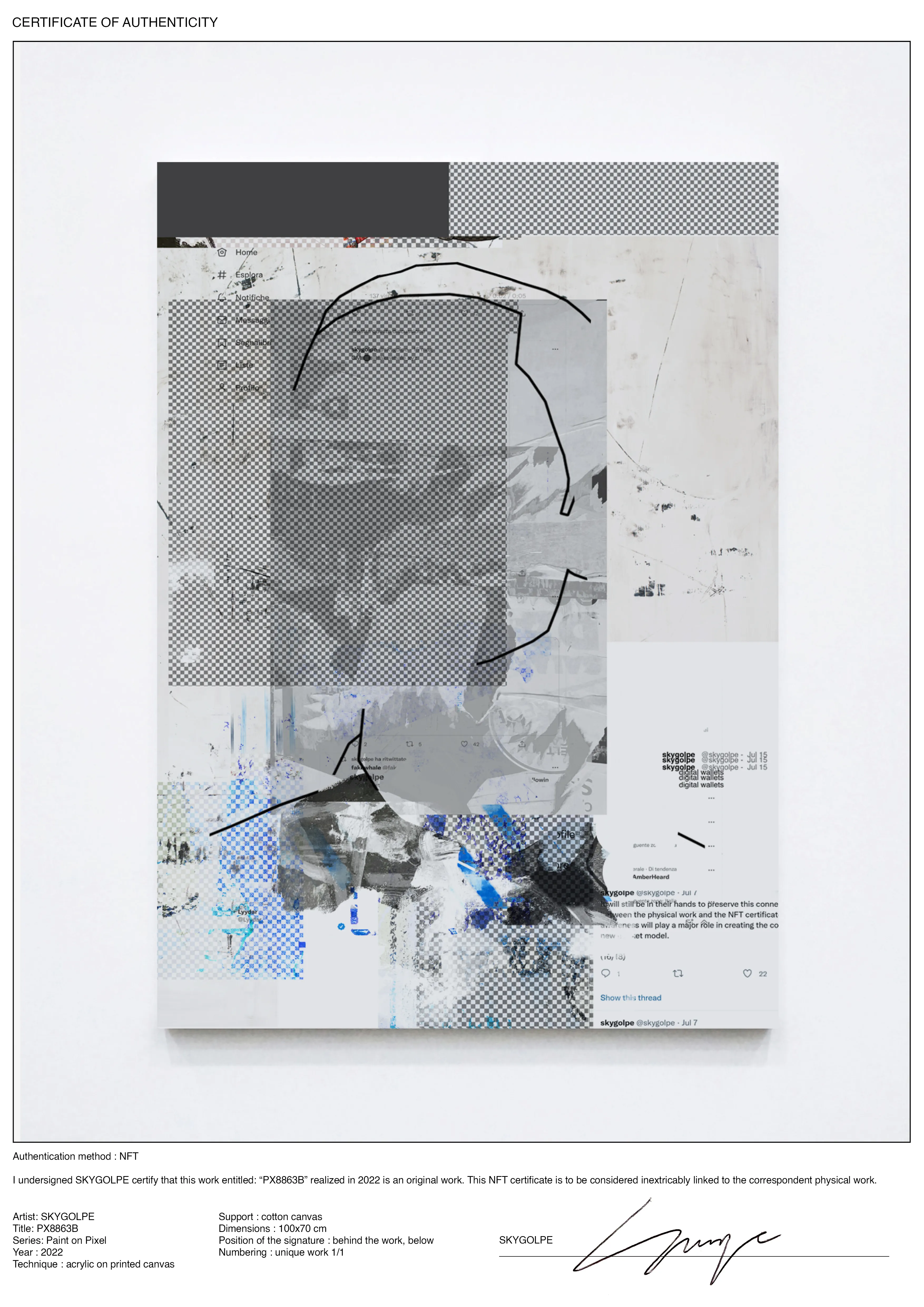 I undersigned SKYGOLPE certify that this work entitled: “PX8863B” realized in 2022 is an original work. This NFT certificate is to be considered linked to the correspondent physical work.

Artist: SKYGOLPE Title: PX8863B Series: Paint on Pixel Year : 2022 Technique : acrylic on printed canvas Support : cotton canvas Dimensions : 100x70 cm Position of the signature : behind the work, below Numbering : unique work 1/1

The painting is also containing an NFC chip that will be linked to the NFT certificate. However, this shouldn't remove collectors or institutions from their responsibilities. It will still be in their hands to preserve this connection as the custodian between the physical work and the NFT certificate