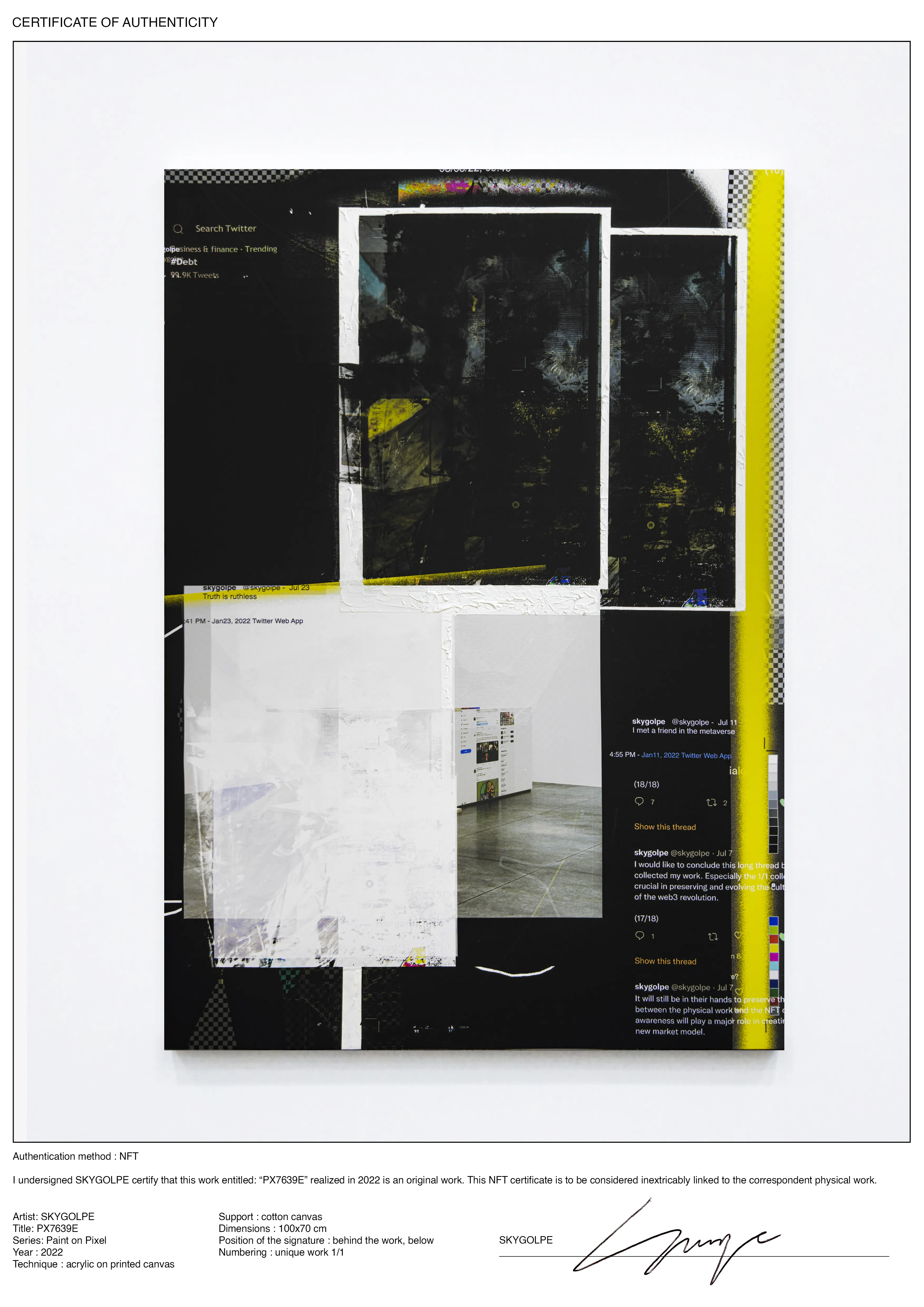 I undersigned SKYGOLPE certify that this work entitled: “PX7639E” realized in 2022 is an original work. This NFT certificate is to be considered linked to the correspondent physical work.

Artist: SKYGOLPE Title: PX7639E Series: Paint on Pixel Year : 2022 Technique : acrylic on printed canvas Support : cotton canvas Dimensions : 100x70 cm Position of the signature : behind the work, below Numbering : unique work 1/1

The painting is also containing an NFC chip that will be linked to the NFT certificate. However, this shouldn't remove collectors or institutions from their responsibilities. It will still be in their hands to preserve this connection as the custodian between the physical work and the NFT certificate