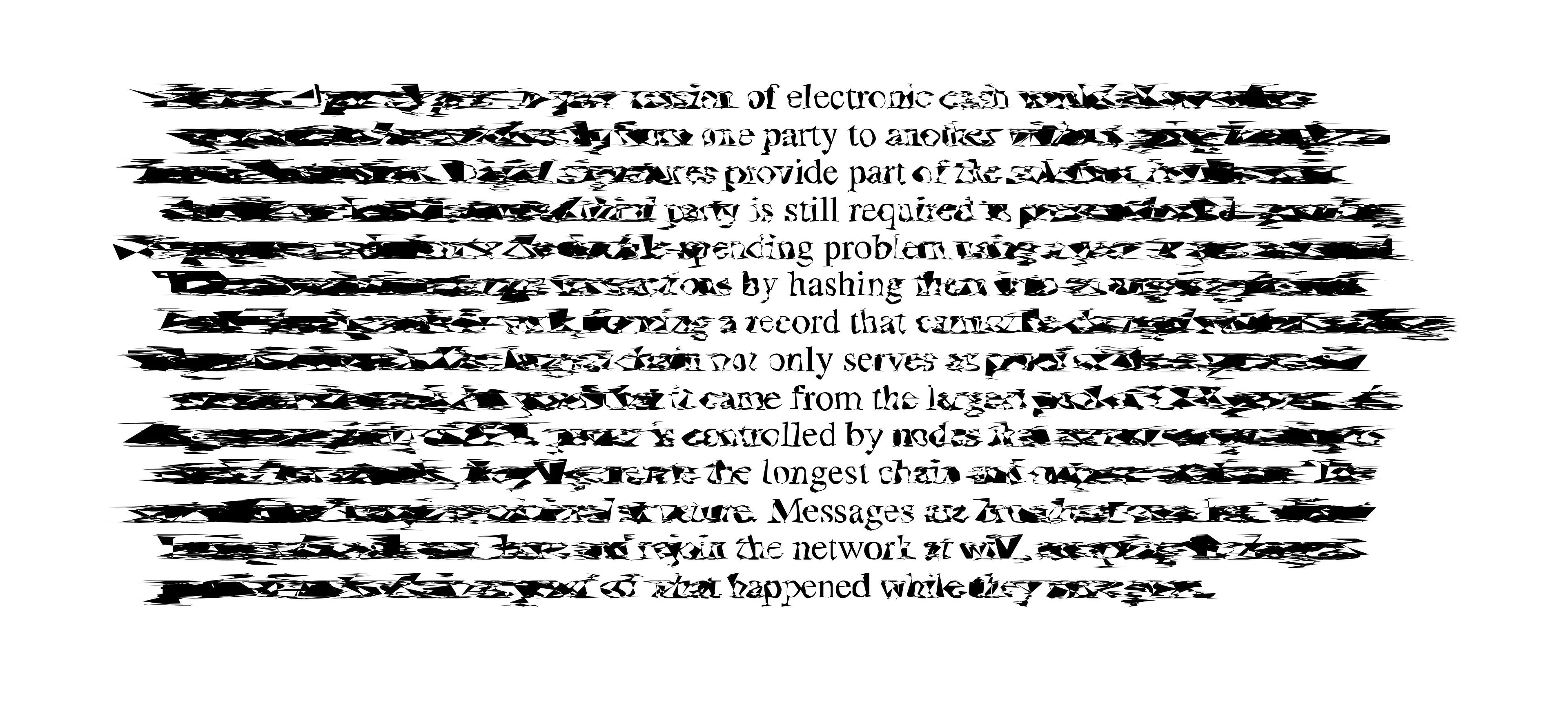 The initial abstract of Satoshi Nakamoto's Bitcoin: A Peer-to-Peer Electronic Cash System (2009), infected with and glitched by the PostScript programming language code of PostScript Viruses from 1993. PostScript Viruses’ aesthetics are an early example of Glitch Art, intentionally contrasting with the smooth structures of graphic design and typesetting. Rather than editing the target file manually, its code infects the printer or printing press that the file and those after it are rendered on and changes the meaning of the programming language that those files are expressed in. The artist described PostScript Viruses as “an exercise in aesthetic intervention in networked society”, but did not release it into the wild for ethical reasons. Its existence nonetheless demonstrated that the era’s all-pervasive print media was not safe from media jamming tactics even at its point of production. In doing so it affirms the critical power of art and of digital art in particular.

Verisart Certified: https://verisart.com/works/0e2f7b3f-29d3-4951-8bc0-0968e4c2fa1b