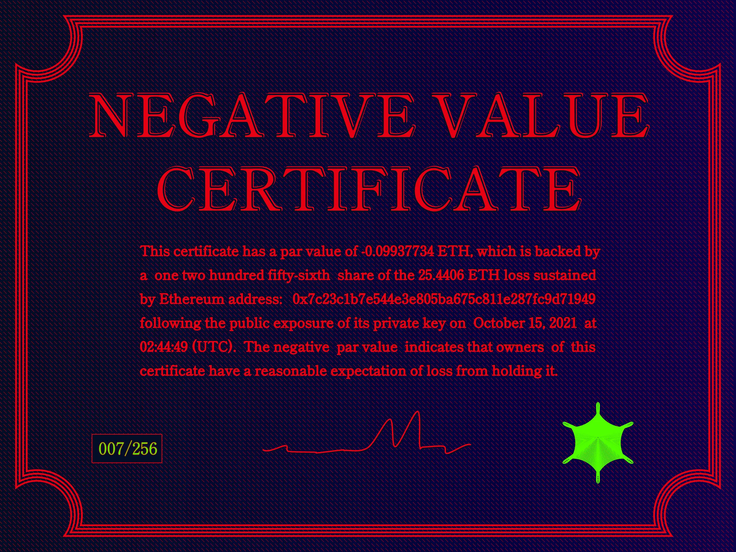 This certificate has a par value of -0.0993774 ETH, which is backed by a one two hundred fifty-sixth share of the 25.4406 ETH loss sustained by Ethereum address: 0x7c23c1b7e544e3e805ba675c811e287fc9d71949 following the public exposure of its private key on October 15, 2021 at 02:44:49 (UTC). The negative par value indicates that owners of this certificate have a reasonable expectation of loss from holding it. | License: CC BY-NC 4.0 | License: CC BY-NC 4.0