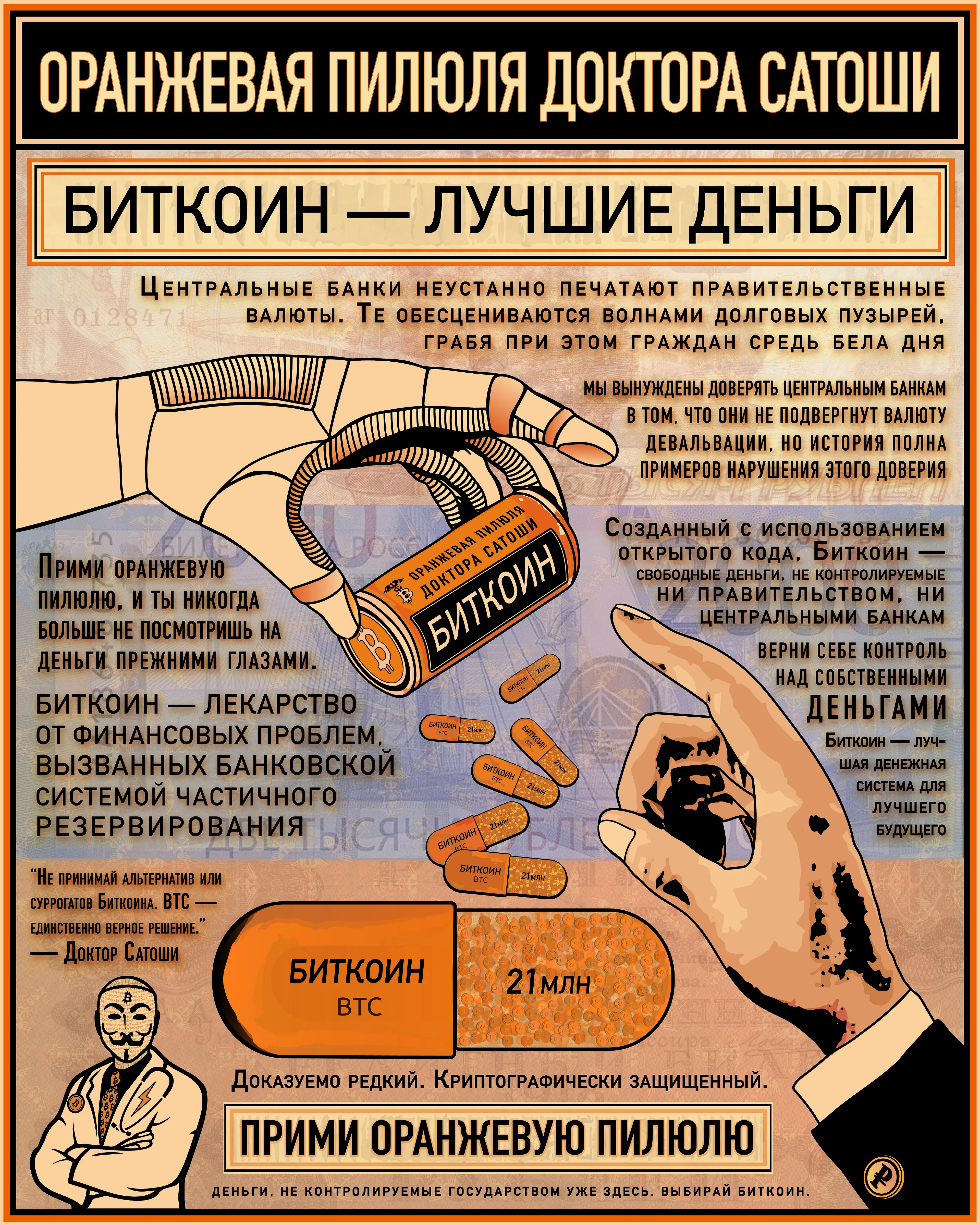 Dr. Satoshi's Orange Pill (Russian translation)
Центральные банки неустанно печатают правительственные валюты. Те обесцениваются волнами долговых пузырей, грабя при этом граждан средь бела дня!
МЫ ВЫНУЖДЕНЫ ДОВЕРЯТЬ ЦЕНТРАЛЬНЫМ БАНКАМ В ТОМ, ЧТО ОНИ НЕ ПОДВЕРГНУТ ВАЛЮТУ ДЕВАЛЬВАЦИИ, НО ИСТОРИЯ ПОЛНА ПРИМЕРОВ НАРУШЕНИЯ ЭТОГО ДОВЕРИЯ
Созданный с использованием открытого кода, Биткоин — свободные деньги, не  контролируемые ни правительством, ни центральными банками.
ВЕРНИ СЕБЕ КОНТРОЛЬ НАД СОБСТВЕННЫМИ ДЕНЬГАМИ
Биткоин — лучшая денежная система для лучшего будущего
Прими оранжевую пилюлю, и ты никогда больше не посмотришь на деньги прежними глазами. 
БИТКОИН — ЛЕКАРСТВО ОТ ФИНАНСОВЫХ ПРОБЛЕМ, ВЫЗВАННЫХ БАНКОВСКОЙ СИСТЕМОЙ ЧАСТИЧНОГО РЕЗЕРВИРОВАНИЯ И ВАЛЮТАМИ, ОСНОВАННЫМИ НА ДОЛГЕ
Не принимай альтернатив или суррогатов Биткоина. BTC — единственно верное решение.
— Доктор Сатоши
Доказуемо редкий. Криптографически защищенный.
ПРИМИ ОРАНЖЕВУЮ ПИЛЮЛЮ
ДЕНЬГИ, НЕ КОНТРОЛИРУЕМЫЕ ГОСУДАРСТВОМ